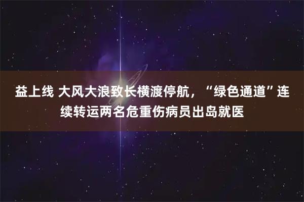 益上线 大风大浪致长横渡停航，“绿色通道”连续转运两名危重伤病员出岛就医