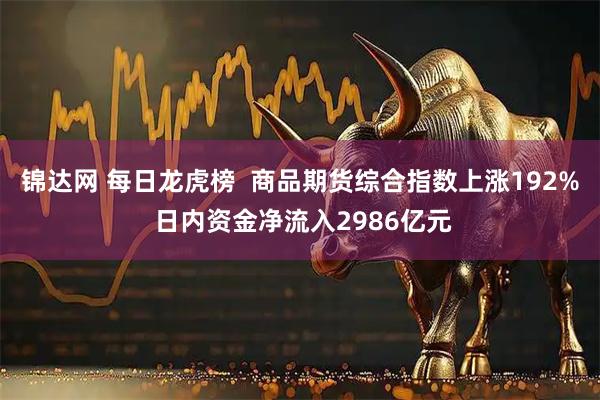锦达网 每日龙虎榜  商品期货综合指数上涨192% 日内资金净流入2986亿元