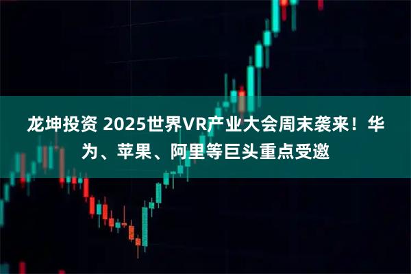 龙坤投资 2025世界VR产业大会周末袭来！华为、苹果、阿里等巨头重点受邀
