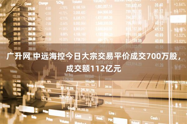 广升网 中远海控今日大宗交易平价成交700万股，成交额112亿元