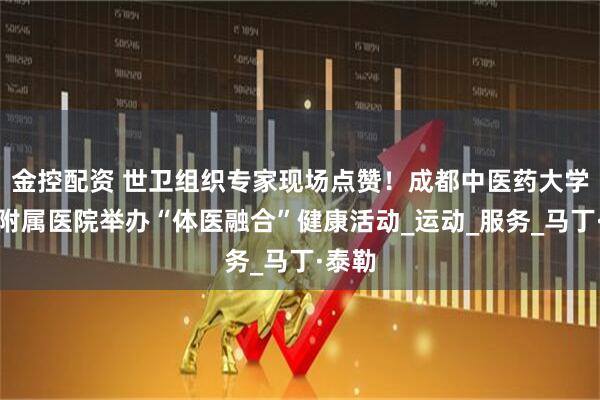 金控配资 世卫组织专家现场点赞!成都中医药大学第三附属医院举办“体医融合”健康活动_运动_服务_马丁·泰勒