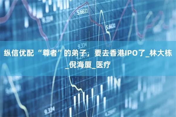 纵信优配 “尊者”的弟子,要去香港IPO了_林大栋_倪海厦_医疗