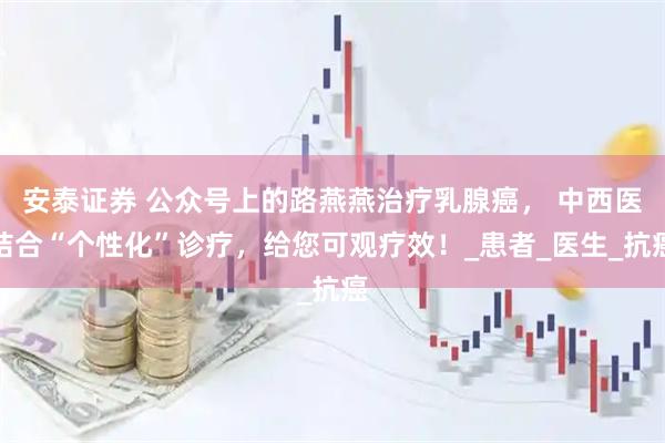 安泰证券 公众号上的路燕燕治疗乳腺癌, 中西医结合“个性化”诊疗,给您可观疗效!_患者_医生_抗癌