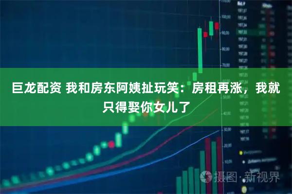 巨龙配资 我和房东阿姨扯玩笑：房租再涨，我就只得娶你女儿了