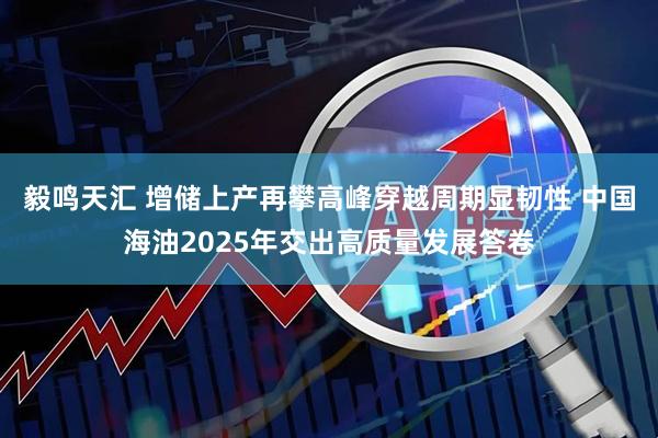 毅鸣天汇 增储上产再攀高峰穿越周期显韧性 中国海油2025年交出高质量发展答卷