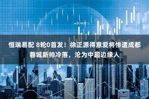 恒瑞易配 8轮0首发！徐正源得意爱将惨遭成都蓉城新帅冷落，沦为中超边缘人