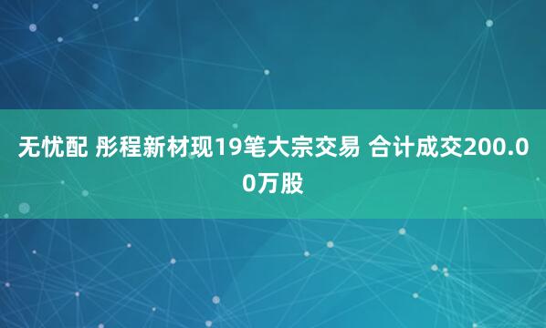 无忧配 彤程新材现19笔大宗交易 合计成交200.00万股