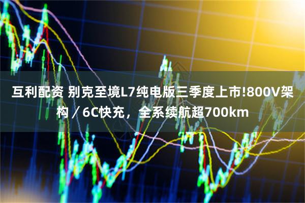 互利配资 别克至境L7纯电版三季度上市!800V架构／6C快充，全系续航超700km