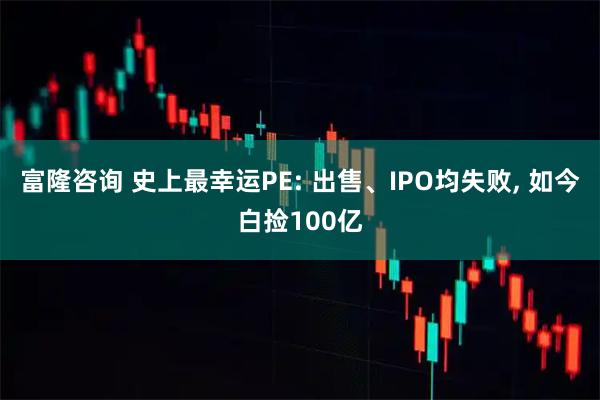 富隆咨询 史上最幸运PE: 出售、IPO均失败, 如今白捡100亿