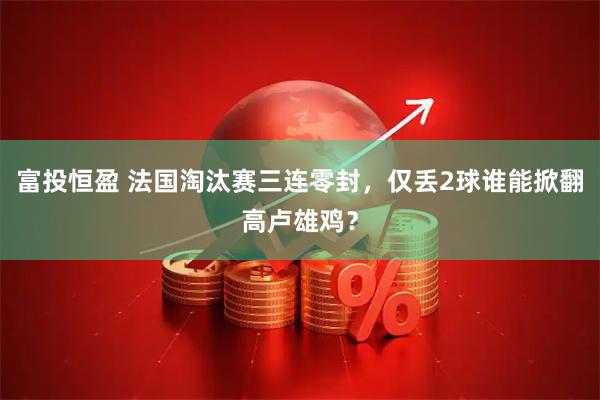 富投恒盈 法国淘汰赛三连零封，仅丢2球谁能掀翻高卢雄鸡？