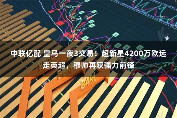 中联亿配 皇马一夜3交易！超新星4200万欧远走英超，穆帅再获强力前锋