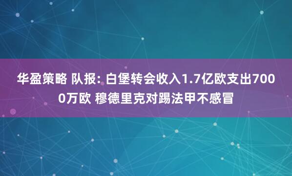 华盈策略 队报: 白堡转会收入1.7亿欧支出7000万欧 穆德里克对踢法甲不感冒
