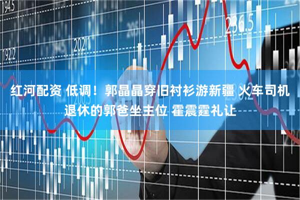 红河配资 低调!郭晶晶穿旧衬衫游新疆 火车司机退休的郭爸坐主位 霍震霆礼让