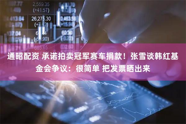 通昭配资 承诺拍卖冠军赛车捐款！张雪谈韩红基金会争议：很简单 把发票晒出来
